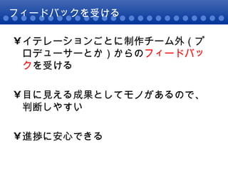 フィードバックを受ける イテレーションごとに制作チーム外（プロデューサーとか）からの フィードバック を受ける 目に見える成果としてモノがあるので、判断しやすい 進捗に安心できる 