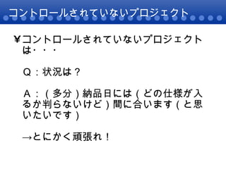 コントロールされていないプロジェクト コントロールされていないプロジェクトは・・・ Ｑ：状況は？ Ａ：（多分）納品日には（どの仕様が入るか判らないけど）間に合います（と思いたいです） ->とにかく頑張れ！ 