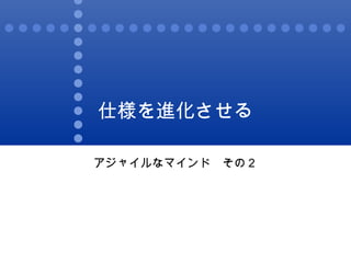 仕様を進化させる アジャイルなマインド　その２ 