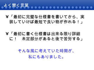 よく聞く言葉 「最初に完璧な仕様書を書いてから、実装していけば最短で良い物が作れる！」 「最初に書く仕様書は出来る限り詳細に！　未定部分があると後で苦労する」 そんな風に考えていた時期が、 私にもありました。 