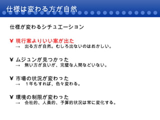 仕様は変わる方が自然 仕様が変わるシチュエーション 現行案よりいい案が出た ->　出る方が自然。むしろ出ないのはおかしい。 ムジュンが見つかった ->　無い方が良いが、完璧な人間などいない。 市場の状況が変わった ->　１年もすれば、色々変わる。 環境の制限が変わった ->　会社的、人員的、予算的状況は常に変化する。 
