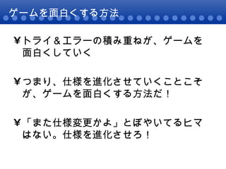 ゲームを面白くする方法 トライ＆エラーの積み重ねが、ゲームを面白くしていく つまり、仕様を進化させていくことこそが、ゲームを面白くする方法だ！ 「また仕様変更かよ」とぼやいてるヒマはない。仕様を進化させろ！ 