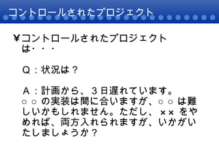 コントロールされたプロジェクト コントロールされたプロジェクトは・・・ Ｑ：状況は？ Ａ：計画から、３日遅れています。 ○○の実装は間に合いますが、○○は難しいかもしれません。ただし、××をやめれば、両方入れられますが、いかがいたしましょうか？ 