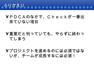 ふりかえり ＰＤＣＡのなかで、Ｃｈｅｃｋが一番出来ていない項目 重要だと判っていても、やらずに終わってしまう プロジェクトを進めるのには必須ではないが、チームが成長するには必須！ 