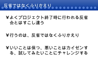 反省ではなくふりかえり よくプロジェクト終了時に行われる反省会とはすこし違う 行うのは、反省ではなくふりかえり いいことは保つ、悪いことはカイゼンする、試してみたいことにチャレンジする 