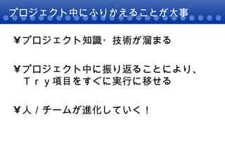 プロジェクト中にふりかえることが大事 プロジェクト知識・技術が溜まる プロジェクト中に振り返ることにより、Ｔｒｙ項目をすぐに実行に移せる 人／チームが進化していく！ 