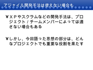 アジャイル開発手法は使えない場合も ＸＰやスクラムなどの開発手法は、プロジェクト／チームメンバーによっては適さない場合もある しかし、今回語った思想の部分は、どんなプロジェクトでも重要な役割を果たす 