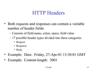 HTTP Headers Both requests and responses can contain a variable number of header fields Consists of field name, colon, space, field value 17 possible header types divided into three categories Request Response Body Example:  Date:  Friday, 27-Apr-01 13:30:01 GMT Example:  Content-length:  3001 