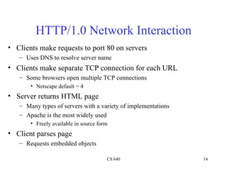 HTTP/1.0 Network Interaction Clients make requests to port 80 on servers Uses DNS to resolve server name Clients make separate TCP connection for each URL Some browsers open multiple TCP connections Netscape default = 4 Server returns HTML page Many types of servers with a variety of implementations Apache is the most widely used Freely available in source form Client parses page Requests embedded objects 