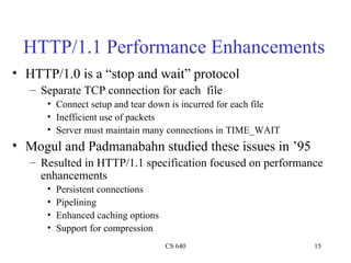 HTTP/1.1 Performance Enhancements HTTP/1.0 is a “stop and wait” protocol Separate TCP connection for each  file Connect setup and tear down is incurred for each file Inefficient use of packets Server must maintain many connections in TIME_WAIT Mogul and Padmanabahn studied these issues in ’95 Resulted in HTTP/1.1 specification focused on performance enhancements Persistent connections Pipelining Enhanced caching options Support for compression 