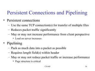 Persistent Connections and Pipelining Persistent connections Use the same TCP connection(s) for transfer of multiple files Reduces packet traffic significantly May or may not increase performance from client perspective Load on server increases Pipelining Pack as much data into a packet as possible Requires length field(s) within header May or may not reduce packet traffic or increase performance Page structure is critical 