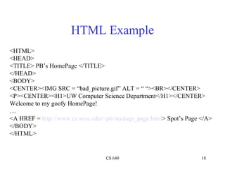 HTML Example <HTML> <HEAD> <TITLE> PB’s HomePage </TITLE> </HEAD> <BODY> <CENTER><IMG SRC = “bad_picture.gif” ALT = “ “><BR></CENTER> <P><CENTER><H1>UW Computer Science Department</H1></CENTER> Welcome to my goofy HomePage! … <A HREF =  http://www.cs.wisc.edu/~pb/mydogs_page.html > Spot’s Page </A> </BODY> </HTML> 