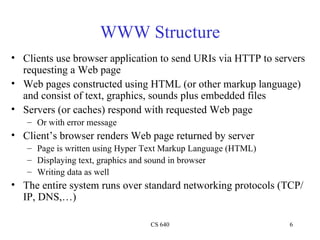 WWW Structure Clients use browser application to send URIs via HTTP to servers requesting a Web page Web pages constructed using HTML (or other markup language) and consist of text, graphics, sounds plus embedded files Servers (or caches) respond with requested Web page Or with error message Client’s browser renders Web page returned by server Page is written using Hyper Text Markup Language (HTML) Displaying text, graphics and sound in browser Writing data as well The entire system runs over standard networking protocols (TCP/IP, DNS,…) 