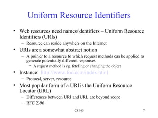 Uniform Resource Identifiers Web resources need names/identifiers – Uniform Resource Identifiers (URIs) Resource can reside anywhere on the Internet URIs are a somewhat abstract notion A pointer to a resource to which request methods can be applied to generate potentially different responses A request method is eg. fetching or changing the object Instance:  http://www.foo.com/index.html Protocol, server, resource Most popular form of a URI is the Uniform Resource Locator (URL) Differences between URI and URL are beyond scope RFC 2396 