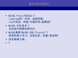 现在该如何进化?



 MySQL Proxy/HSCALE ?
  lighttpd同一作者，进度受限。
  lua中间层，性能/可维护性/成熟度？
 MySQL 分区技术 ?
  无法进行跨服务器分区。
 MySQL集群(MySQL NDB Cluster) ?
  厚重的瑞士军刀，层面过多，性能/复杂度？
 没有银弹方案。
 ?
 