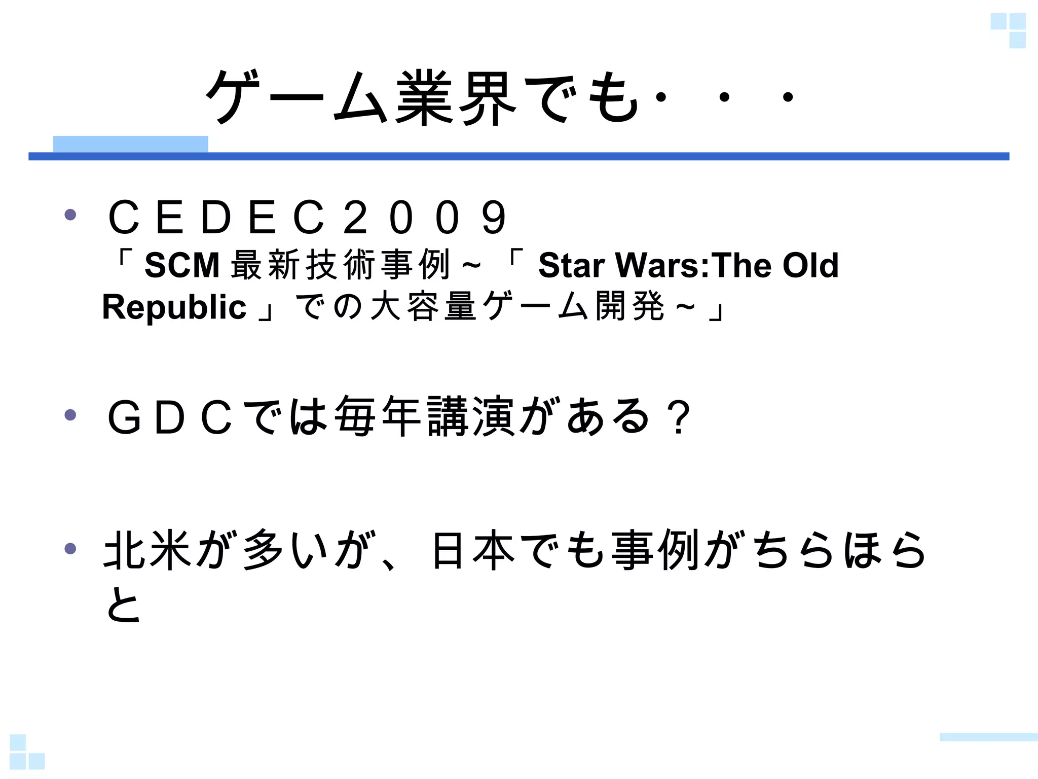 ゲーム業界でも・・・ ＣＥＤＥＣ２００９ 「 SCM 最新技術事例～「 Star Wars:The Old Republic 」での大容量ゲーム開発～ 」 ＧＤＣでは毎年講演がある？ 北米が多いが、日本でも事例がちらほらと 