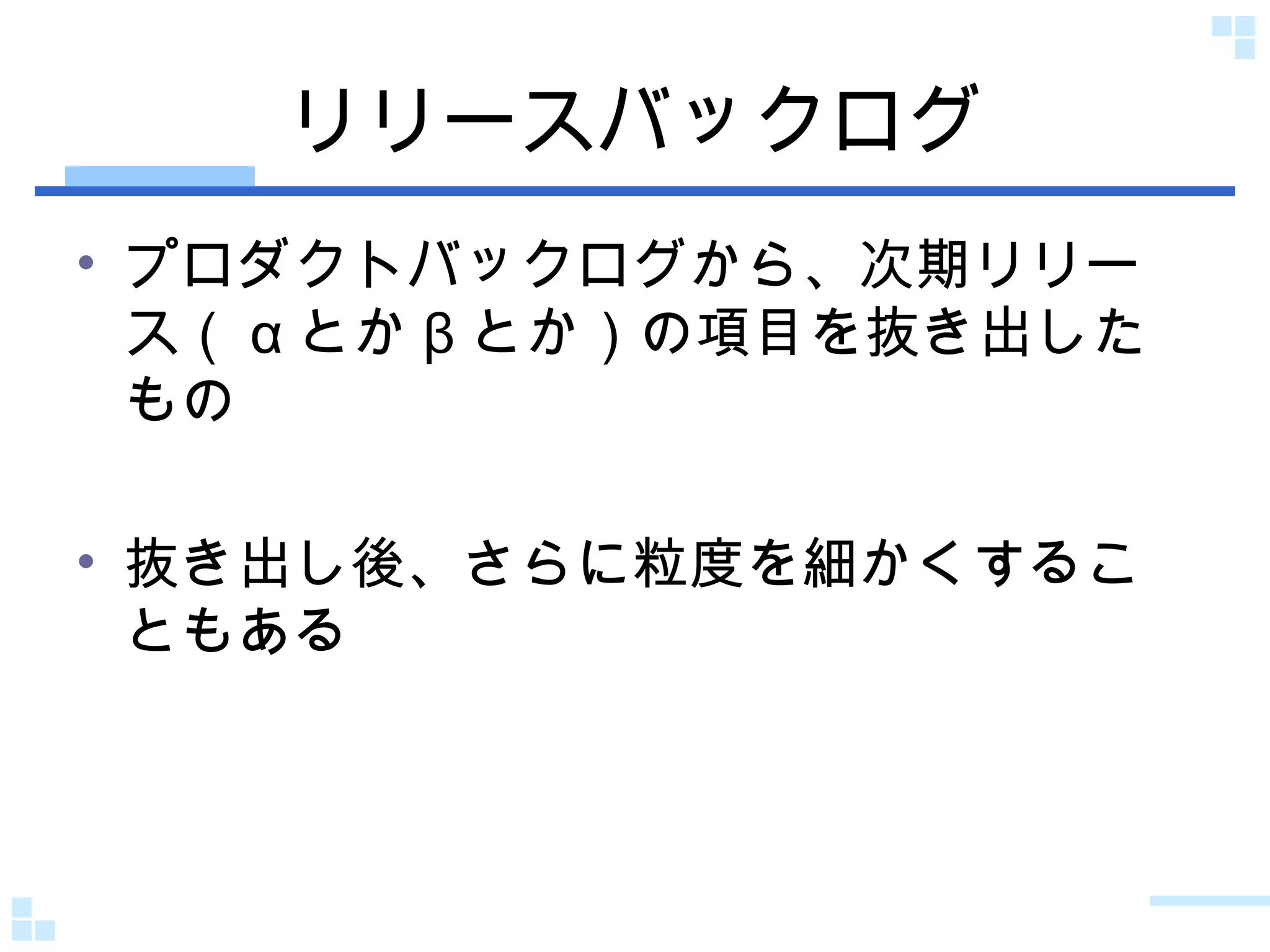 リリースバックログ プロダクトバックログから、次期リリース（ α とか β とか）の項目を抜き出したもの 抜き出し後、さらに粒度を細かくすることもある 
