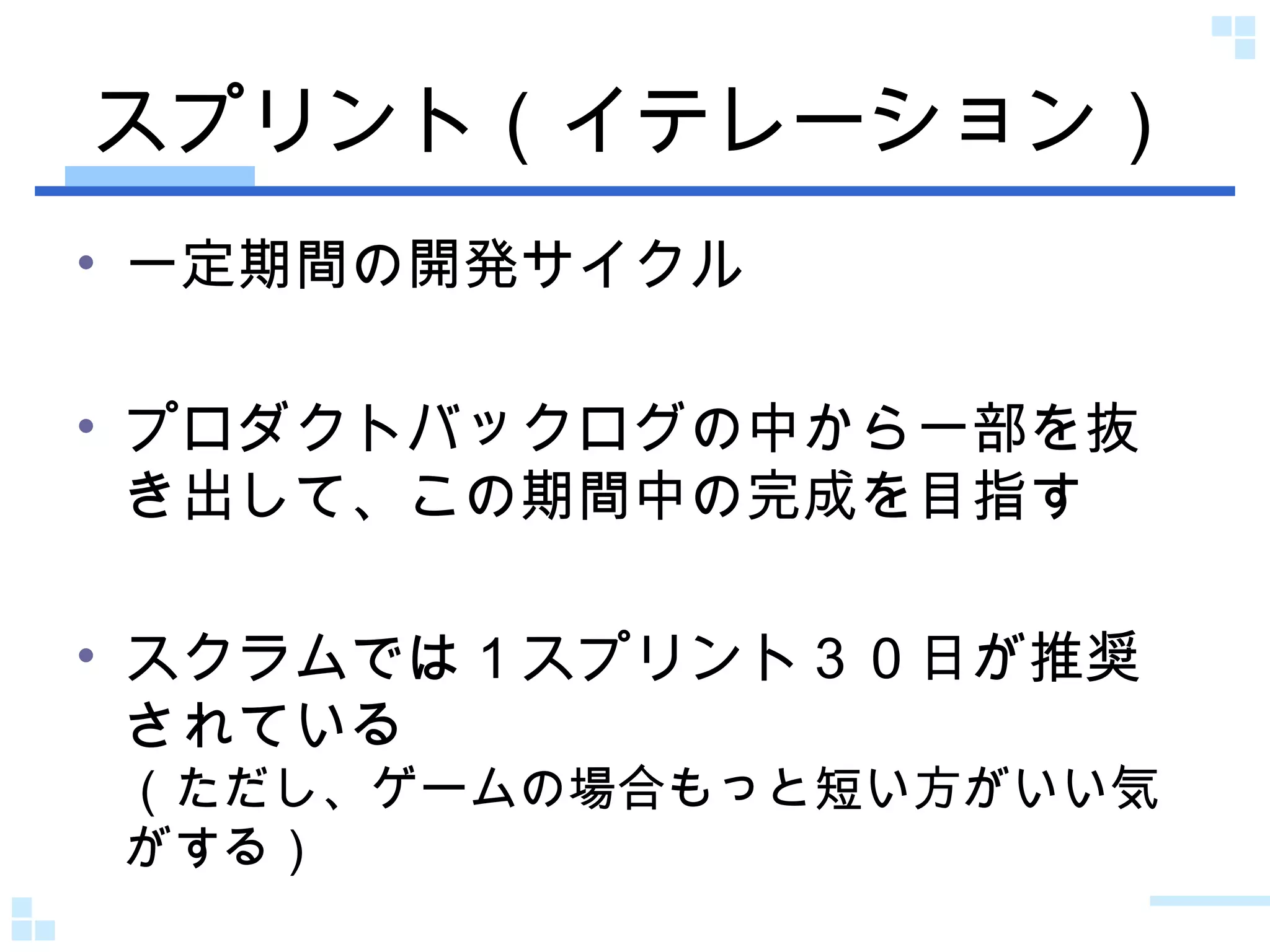 スプリント（イテレーション） 一定期間の開発サイクル プロダクトバックログの中から一部を抜き出して、この期間中の完成を目指す スクラムでは１スプリント３０日が推奨されている （ただし、ゲームの場合もっと短い方がいい気がする） 