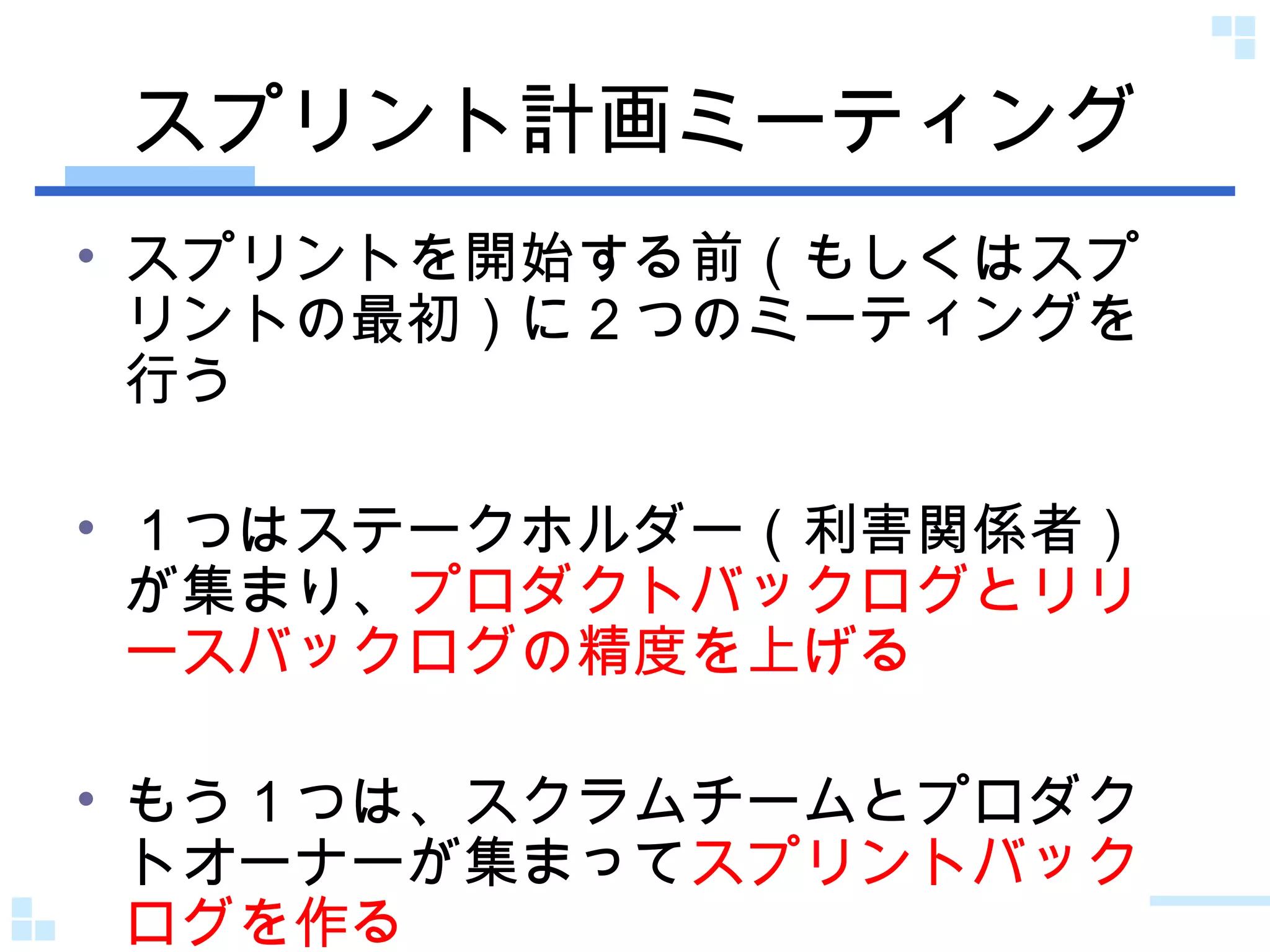 スプリント計画ミーティング スプリントを開始する前（もしくはスプリントの最初）に２つのミーティングを行う １つはステークホルダー（利害関係者）が集まり、 プロダクトバックログとリリースバックログの精度を上げる もう１つは、スクラムチームとプロダクトオーナーが集まって スプリントバックログを作る 