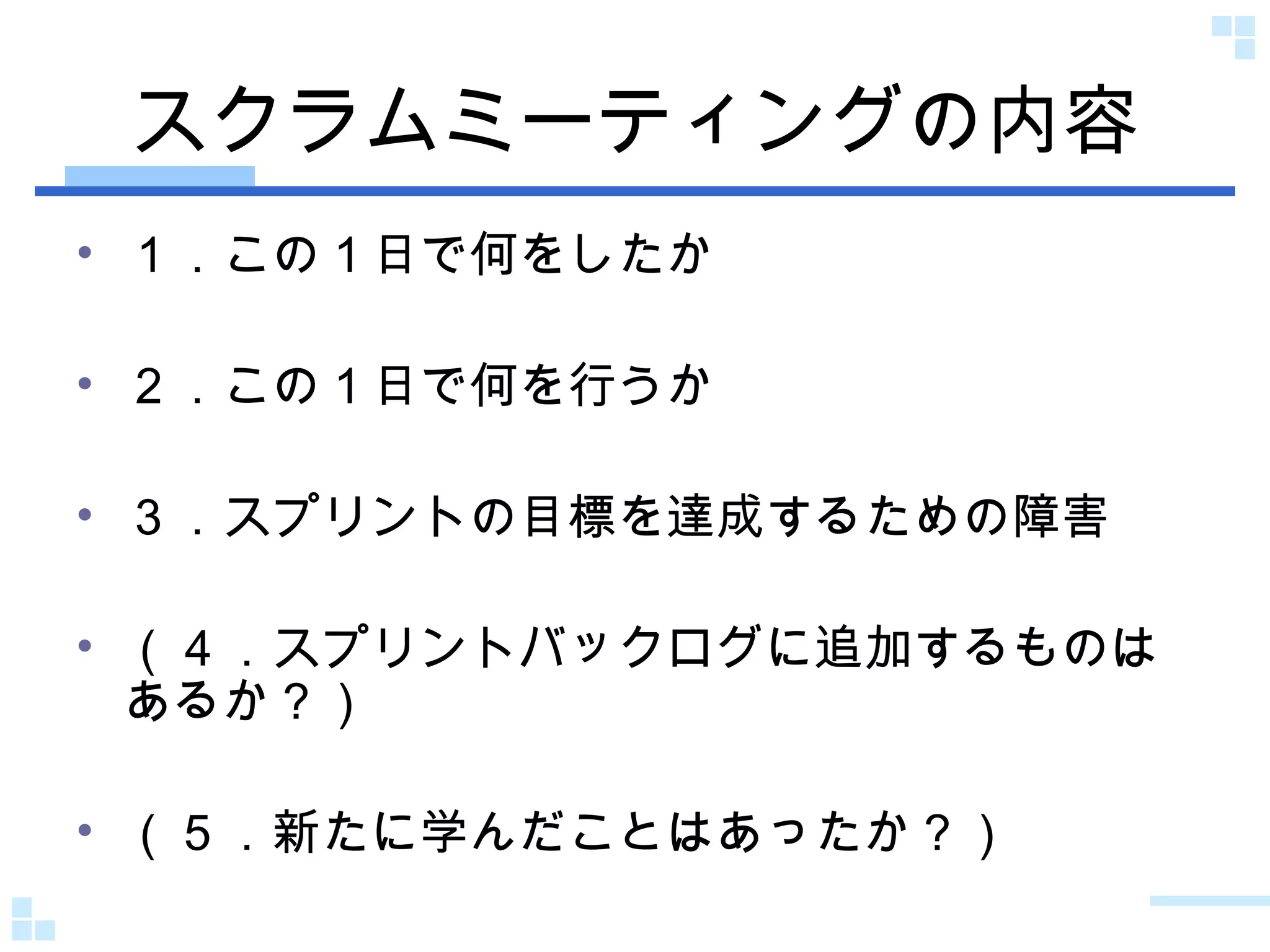 スクラムミーティングの内容 １．この１日で何をしたか ２．この１日で何を行うか ３．スプリントの目標を達成するための障害 （４．スプリントバックログに追加するものはあるか？） （５．新たに学んだことはあったか？） 