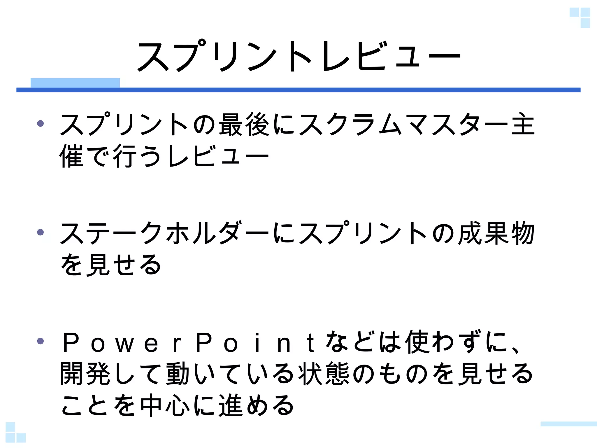 スプリントレビュー スプリントの最後にスクラムマスター主催で行うレビュー ステークホルダーにスプリントの成果物を見せる ＰｏｗｅｒＰｏｉｎｔなどは使わずに、開発して動いている状態のものを見せることを中心に進める 