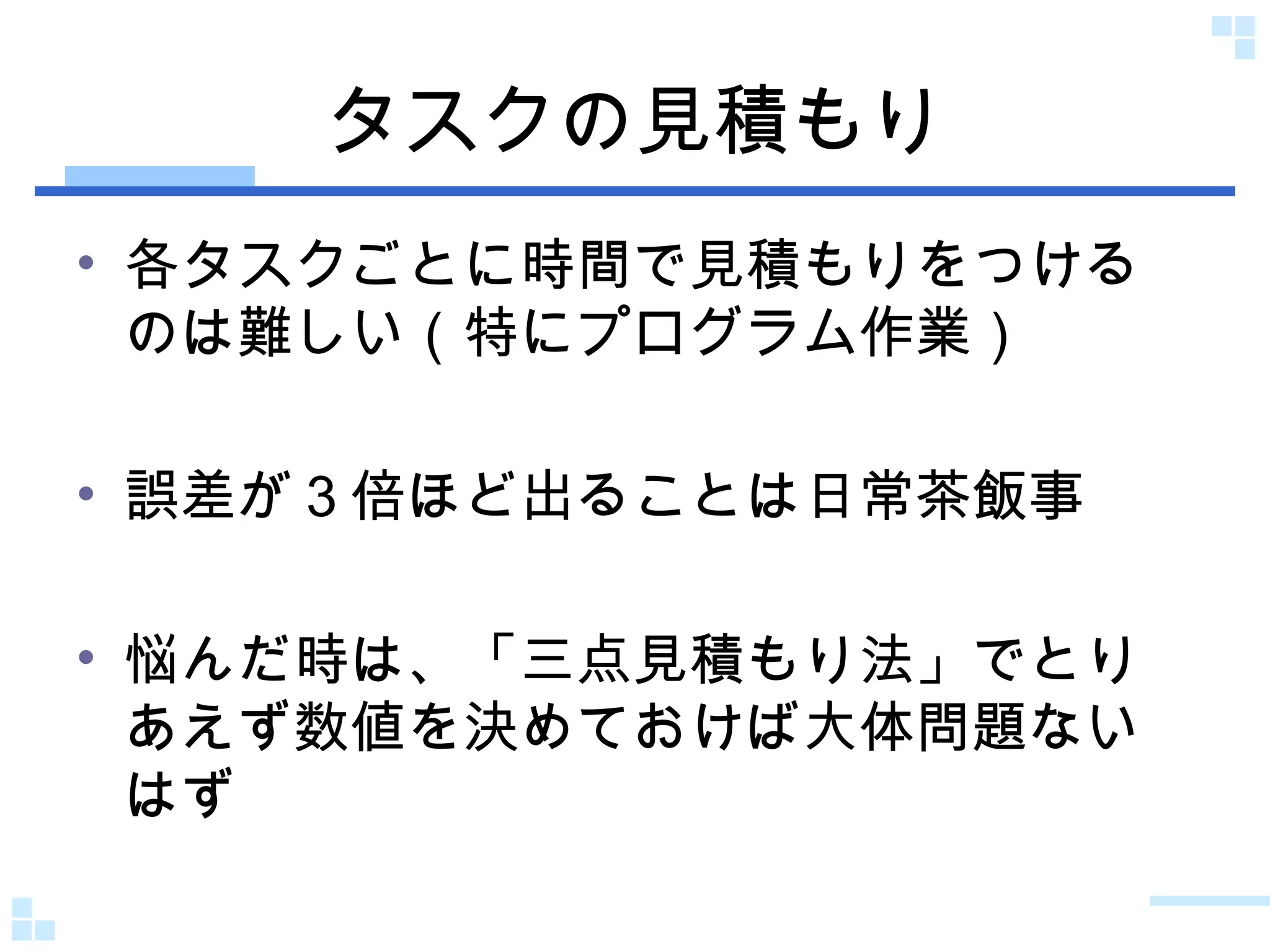 タスクの見積もり 各タスクごとに時間で見積もりをつけるのは難しい（特にプログラム作業） 誤差が３倍ほど出ることは日常茶飯事 悩んだ時は、「三点見積もり法」でとりあえず数値を決めておけば大体問題ないはず 