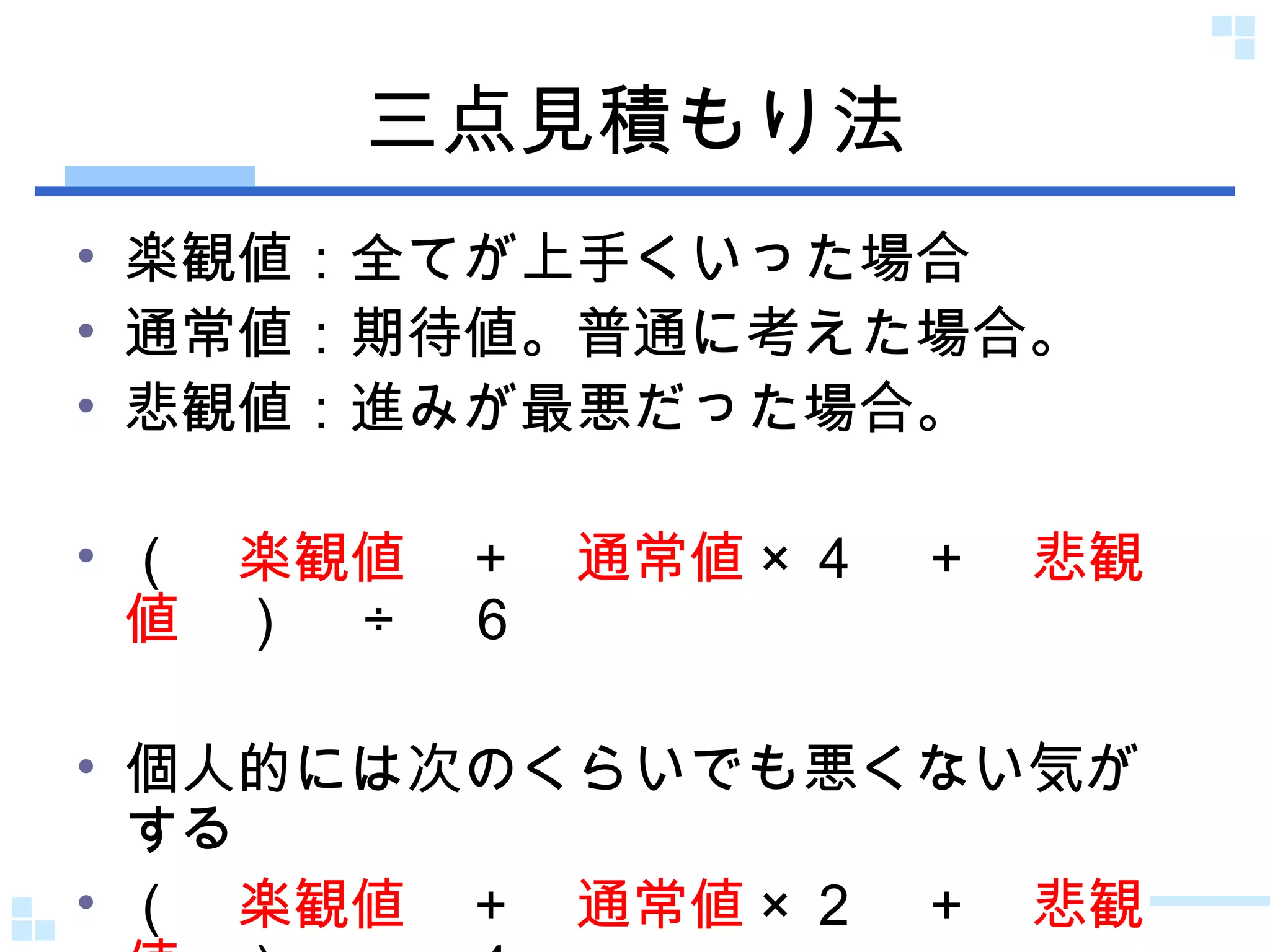 三点見積もり法 楽観値：全てが上手くいった場合 通常値：期待値。普通に考えた場合。 悲観値：進みが最悪だった場合。 （　 楽観値 　＋　 通常値 × ４　＋　 悲観値 　）　 ÷ 　６ 個人的には次のくらいでも悪くない気がする （　 楽観値 　＋　 通常値 × ２　＋　 悲観値 　）　 ÷ 　４ 