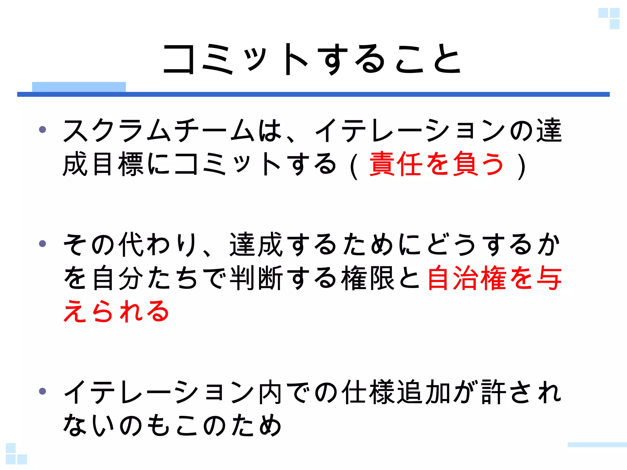 コミットすること スクラムチームは、イテレーションの達成目標にコミットする（ 責任を負う ） その代わり、達成するためにどうするかを自分たちで判断する権限と 自治権を与えられる イテレーション内での仕様追加が許されないのもこのため 