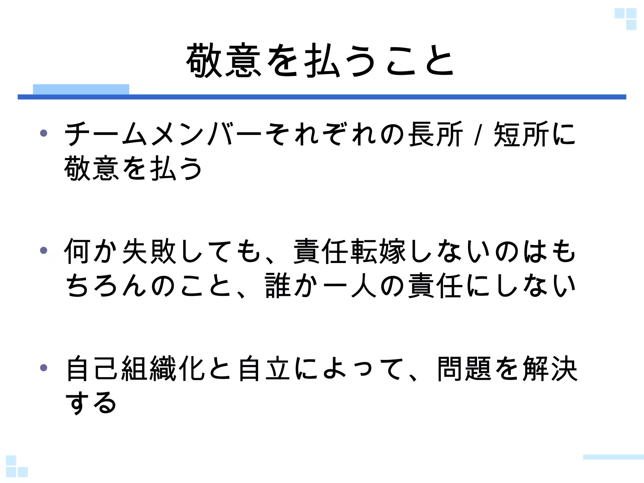 敬意を払うこと チームメンバーそれぞれの長所／短所に敬意を払う 何か失敗しても、責任転嫁しないのはもちろんのこと、誰か一人の責任にしない 自己組織化と自立によって、問題を解決する 