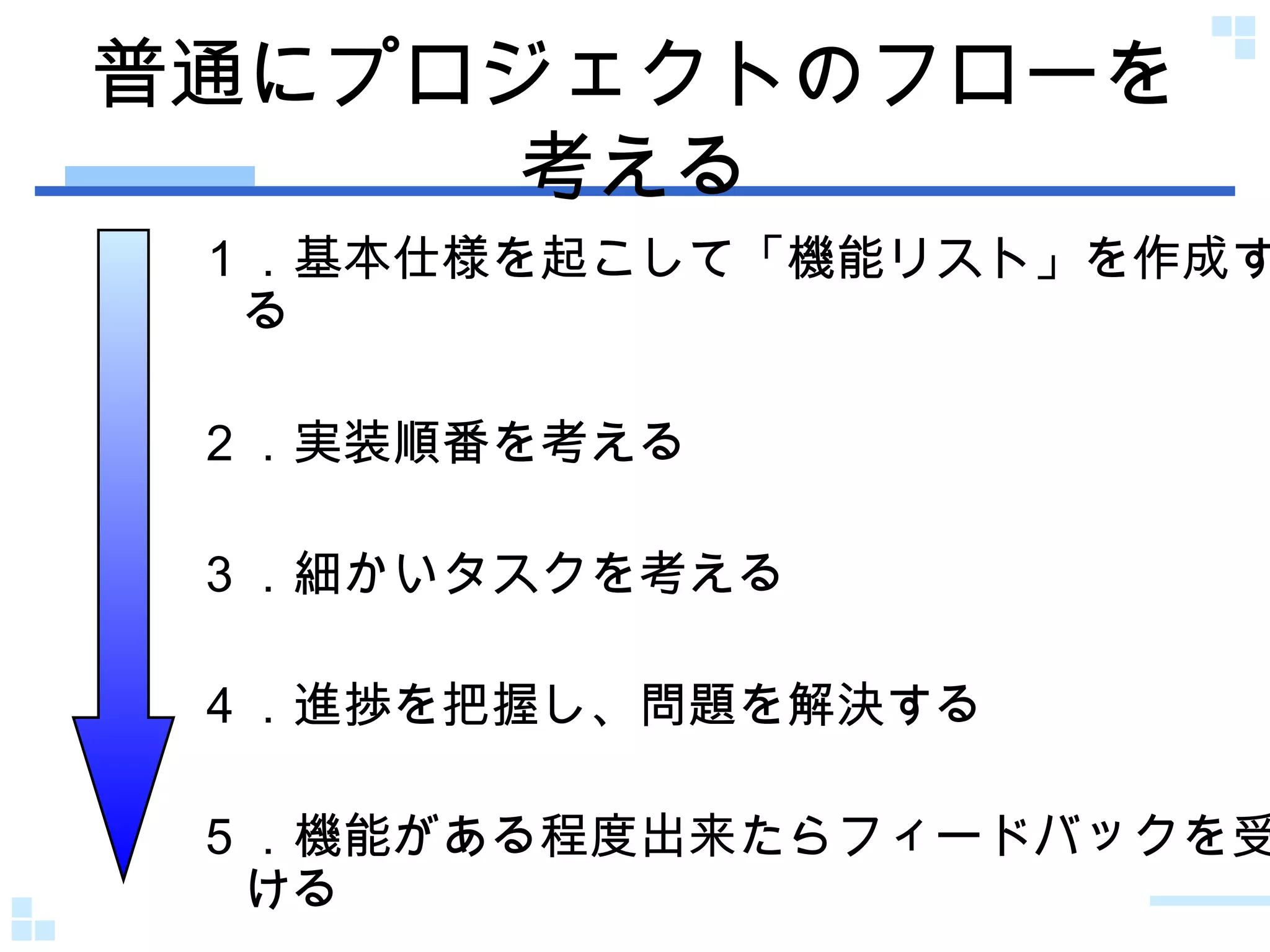 普通にプロジェクトのフローを考える １．基本仕様を起こして「機能リスト」を作成する ２．実装順番を考える ３．細かいタスクを考える ４．進捗を把握し、問題を解決する ５．機能がある程度出来たらフィードバックを受ける 