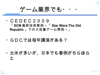 ゲーム業界でも・・・ ＣＥＤＥＣ２００９ 「 SCM 最新技術事例～「 Star Wars:The Old Republic 」での大容量ゲーム開発～ 」 ＧＤＣでは毎年講演がある？ 北米が多いが、日本でも事例がちらほらと 