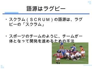 語源はラグビー スクラム（ＳＣＲＵＭ）の語源は、ラグビーの「スクラム」 スポーツのチームのように、チームが一体となって開発を進めるための手法 
