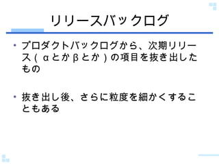 リリースバックログ プロダクトバックログから、次期リリース（ α とか β とか）の項目を抜き出したもの 抜き出し後、さらに粒度を細かくすることもある 
