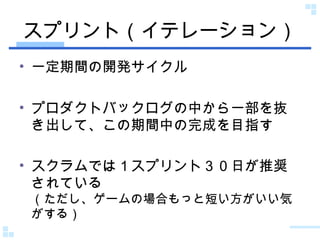 スプリント（イテレーション） 一定期間の開発サイクル プロダクトバックログの中から一部を抜き出して、この期間中の完成を目指す スクラムでは１スプリント３０日が推奨されている （ただし、ゲームの場合もっと短い方がいい気がする） 