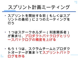 スプリント計画ミーティング スプリントを開始する前（もしくはスプリントの最初）に２つのミーティングを行う １つはステークホルダー（利害関係者）が集まり、 プロダクトバックログとリリースバックログの精度を上げる もう１つは、スクラムチームとプロダクトオーナーが集まって スプリントバックログを作る 