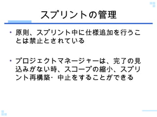スプリントの管理 原則、スプリント中に仕様追加を行うことは禁止とされている プロジェクトマネージャーは、完了の見込みがない時、スコープの縮小、スプリント再構築・中止をすることができる 