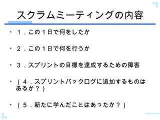 スクラムミーティングの内容 １．この１日で何をしたか ２．この１日で何を行うか ３．スプリントの目標を達成するための障害 （４．スプリントバックログに追加するものはあるか？） （５．新たに学んだことはあったか？） 