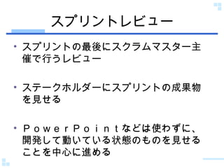 スプリントレビュー スプリントの最後にスクラムマスター主催で行うレビュー ステークホルダーにスプリントの成果物を見せる ＰｏｗｅｒＰｏｉｎｔなどは使わずに、開発して動いている状態のものを見せることを中心に進める 