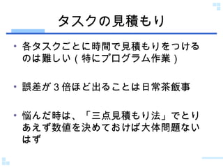 タスクの見積もり 各タスクごとに時間で見積もりをつけるのは難しい（特にプログラム作業） 誤差が３倍ほど出ることは日常茶飯事 悩んだ時は、「三点見積もり法」でとりあえず数値を決めておけば大体問題ないはず 
