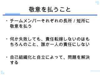 敬意を払うこと チームメンバーそれぞれの長所／短所に敬意を払う 何か失敗しても、責任転嫁しないのはもちろんのこと、誰か一人の責任にしない 自己組織化と自立によって、問題を解決する 