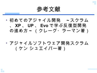 参考文献 初めてのアジャイル開発　 ~ スクラム、 XP 、 UP 、 Evo で学ぶ反復型開発の進め方 ~  （クレーグ・ラーマン著） アジャイルソフトウェア開発スクラム　（ケン シュエイバー著） 