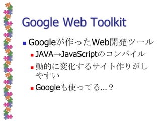 Google Web ToolkitGoogleが作ったWeb開発ツールJAVA->JavaScriptのコンパイル動的に変化するサイト作りがしやすいGoogleも使ってる…？