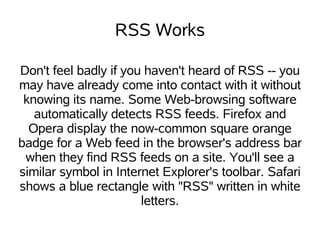 RSS Works

Don't feel badly if you haven't heard of RSS -- you
may have already come into contact with it without
 knowing its name. Some Web-browsing software
   automatically detects RSS feeds. Firefox and
  Opera display the now-common square orange
badge for a Web feed in the browser's address bar
 when they find RSS feeds on a site. You'll see a
similar symbol in Internet Explorer's toolbar. Safari
shows a blue rectangle with "RSS" written in white
                       letters.
 
