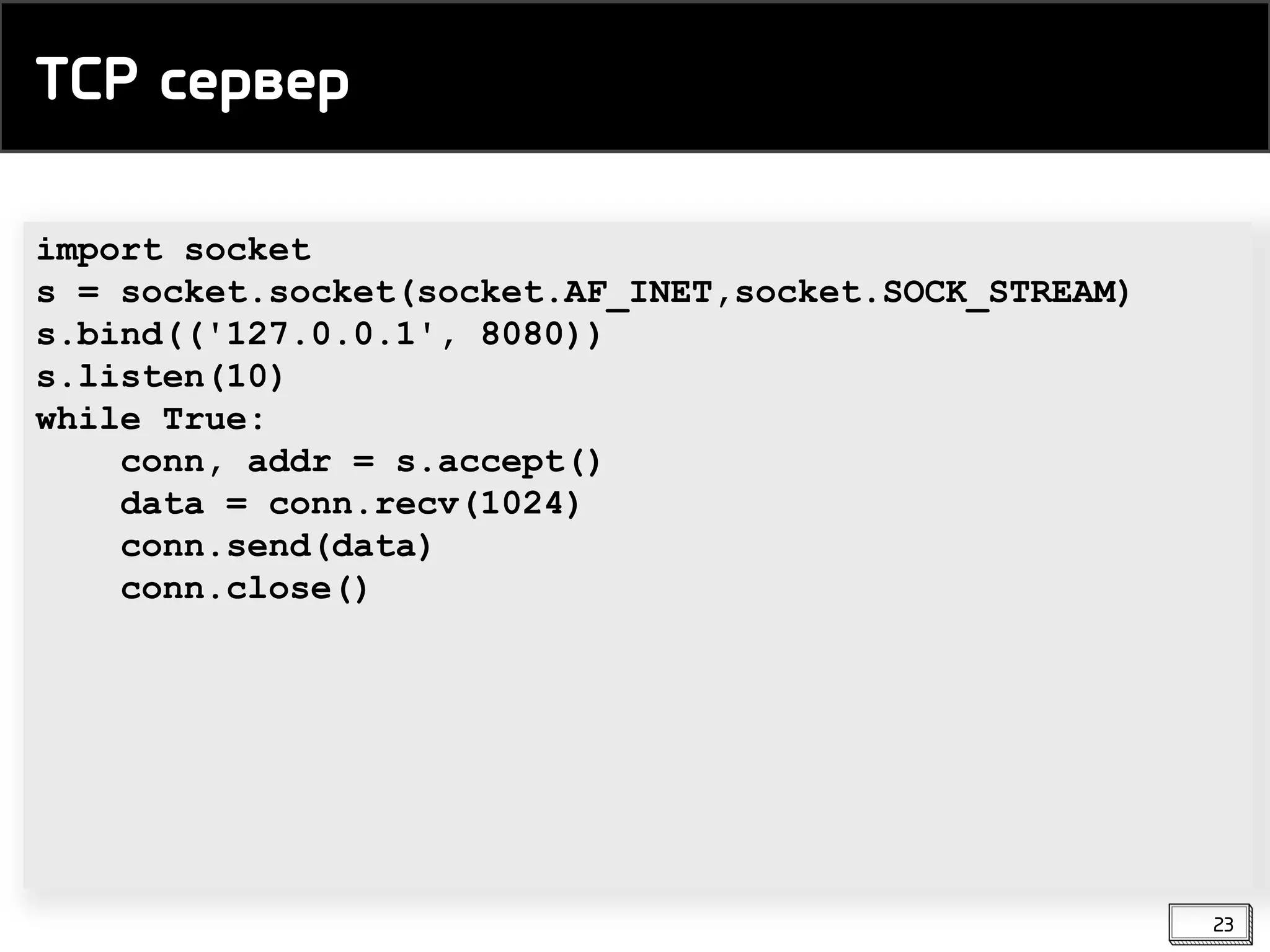 import socket
s = socket.socket(socket.AF_INET,socket.SOCK_STREAM)
s.bind(('127.0.0.1', 8080))
s.listen(10)
while True:
conn, addr = s.accept()
data = conn.recv(1024)
conn.send(data)
conn.close()
TCP сервер
23
 