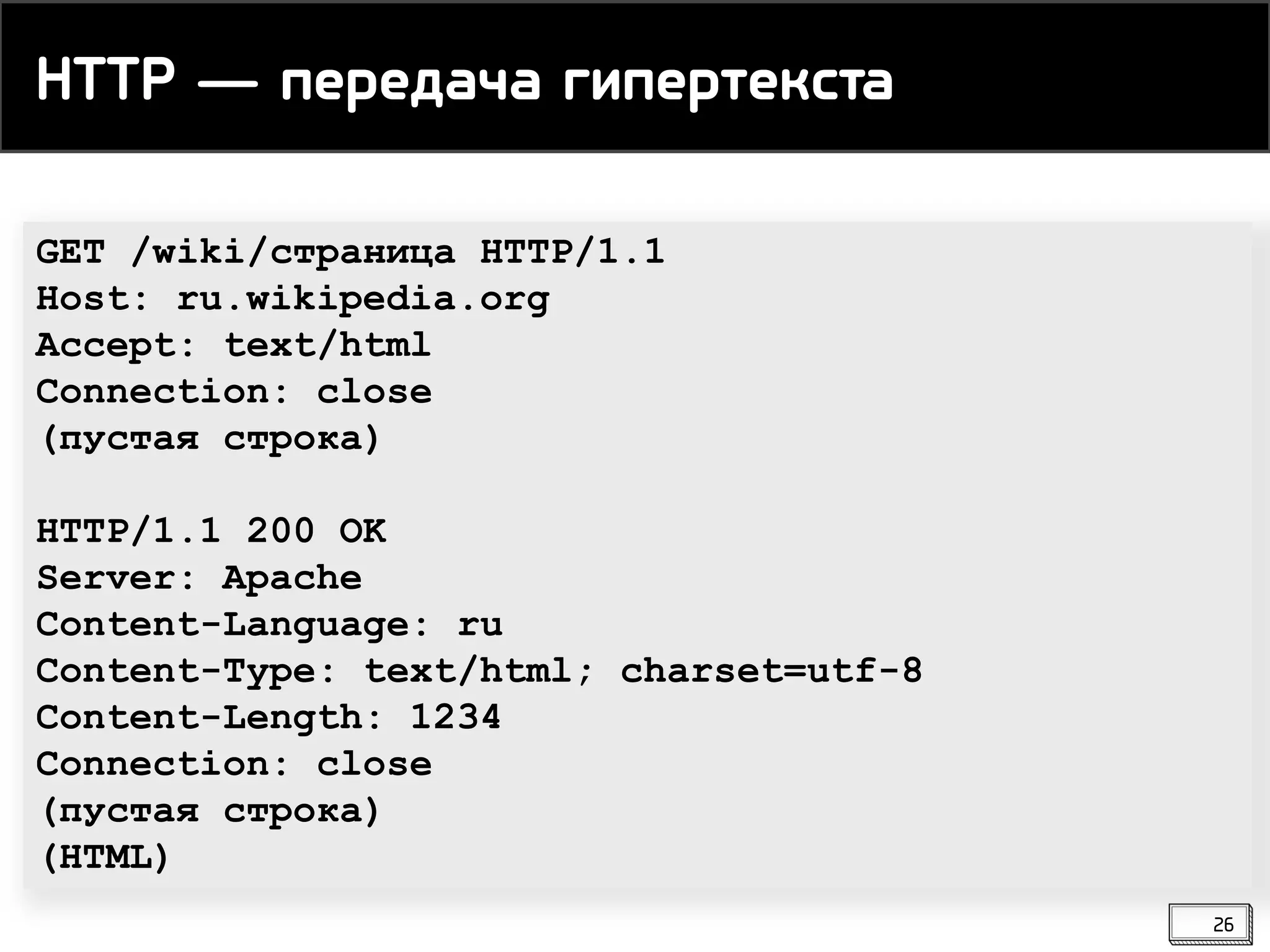 GET /wiki/страница HTTP/1.1
Host: ru.wikipedia.org
Accept: text/html
Connection: close
(пустая строка)
HTTP/1.1 200 OK
Server: Apache
Content-Language: ru
Content-Type: text/html; charset=utf-8
Content-Length: 1234
Connection: close
(пустая строка)
(HTML)
HTTP ― передача гипертекста
26
 
