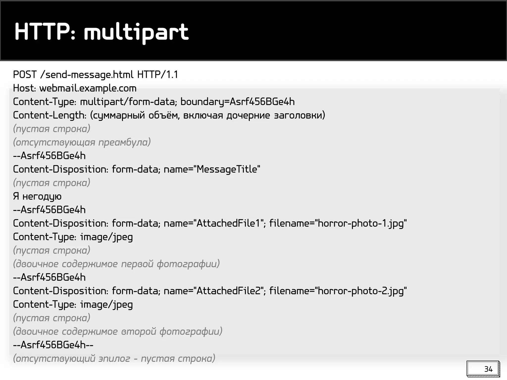 HTTP: multipart
34
POST /send-message.html HTTP/1.1
Host: webmail.example.com
Content-Type: multipart/form-data; boundary=Asrf456BGe4h
Content-Length: (суммарный объём, включая дочерние заголовки)
(пустая строка)
(отсутствующая преамбула)
--Asrf456BGe4h
Content-Disposition: form-data; name="MessageTitle"
(пустая строка)
Я негодую
--Asrf456BGe4h
Content-Disposition: form-data; name="AttachedFile1"; filename="horror-photo-1.jpg"
Content-Type: image/jpeg
(пустая строка)
(двоичное содержимое первой фотографии)
--Asrf456BGe4h
Content-Disposition: form-data; name="AttachedFile2"; filename="horror-photo-2.jpg"
Content-Type: image/jpeg
(пустая строка)
(двоичное содержимое второй фотографии)
--Asrf456BGe4h--
(отсутствующий эпилог - пустая строка)
 