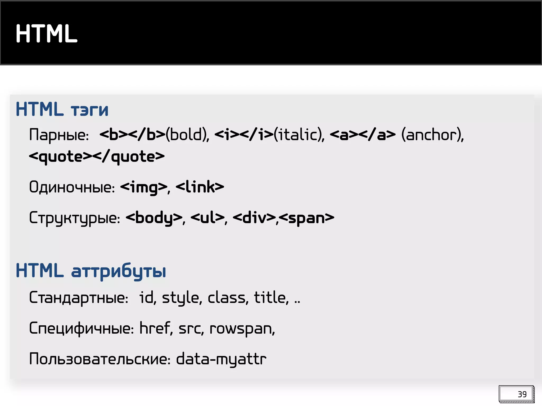 HTML тэги
HTML аттрибуты
Парные: <b></b>(bold), <i></i>(italic), <a></a> (anchor),
<quote></quote>
Одиночные: <img>, <link>
Структурые: <body>, <ul>, <div>,<span>
Стандартные: id, style, class, title, ..
Специфичные: href, src, rowspan,
Пользовательские: data-myattr
HTML
39
 