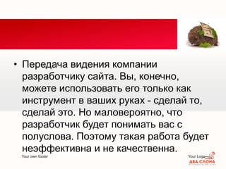 Your own footer Your Logo
• Передача видения компании
разработчику сайта. Вы, конечно,
можете использовать его только как
инструмент в ваших руках - сделай то,
сделай это. Но маловероятно, что
разработчик будет понимать вас с
полуслова. Поэтому такая работа будет
неэффективна и не качественна.
 