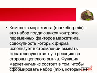 Your own footer Your Logo
• Комплекс маркетинга (marketing-mix) –
это набор поддающихся контролю
переменных факторов маркетинга,
совокупность которых фирма
использует в стремлении вызвать
желательную ответную реакцию со
стороны целевого рынка. Функция
маркетинг-микс состоит в том, чтобы
сформировать набор (mix), который не
 