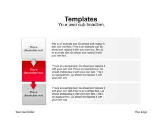 Your own footer Your Logo
This is an example text. Go ahead and replace it
with your own text. tThis is an example text. Go
ahead and replace it with your own text. This is
an example text. Go ahead and replace it with
your own text.
This is an example text. Go ahead and replace it
with your own text. This is an example text. Go
ahead and replace it with your own text. This is
an example text. Go ahead and replace it with
your own text.
This is an example text. Go ahead and replace it
with your own text. tThis is an example text. Go
ahead and replace it with your own text. This is
an example text. Go ahead and replace it with
your own text.
Your own sub headline
Templates
2
This is
placeholder text.
This is
placeholder text.
This is
placeholder text.
 